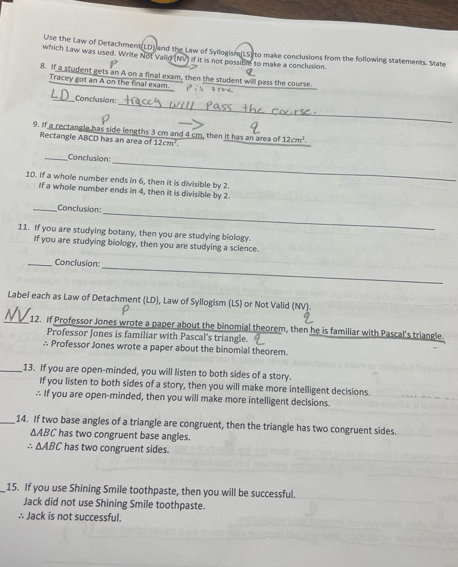 Use the Law of Detachment(LD) and the Law of Syllogism(LS) to make conclusions from the following statements. State 
which Law was used. Write Not Valid (NV) if it is not possible to make a conclusion. 
8. If a student gets an A on a final exam, then the student will pass the course. 
Tracey got an A on the final exam. 
_ 
_Conclusion: 
9. If a rectangle has side lengths 3 cm and 4 cm, then it has an area of 12cm^2. 
Rectangle ABCD has an area of 12cm^2. 
_ 
_Conclusion: 
10. If a whole number ends in 6, then it is divisible by 2. 
If a whole number ends in 4, then it is divisible by 2. 
_ 
_Conclusion: 
11. If you are studying botany, then you are studying biology. 
If you are studying biology, then you are studying a science. 
_ 
_Conclusion: 
Label each as Law of Detachment (LD), Law of Syllogism (LS) or Not Valid (NV). 
_12. if Professor Jones wrote a paper about the binomial theorem, then he is familiar with Pascal’s triangle. 
Professor Jones is familiar with Pascal’s triangle. 
∴ Professor Jones wrote a paper about the binomial theorem. 
_13. If you are open-minded, you will listen to both sides of a story. 
If you listen to both sides of a story, then you will make more intelligent decisions. 
∴ If you are open-minded, then you will make more intelligent decisions. 
_14. If two base angles of a triangle are congruent, then the triangle has two congruent sides.
△ ABC has two congruent base angles. 
∴ △ ABC has two congruent sides. 
_15. If you use Shining Smile toothpaste, then you will be successful. 
Jack did not use Shining Smile toothpaste. 
∴ Jack is not successful.