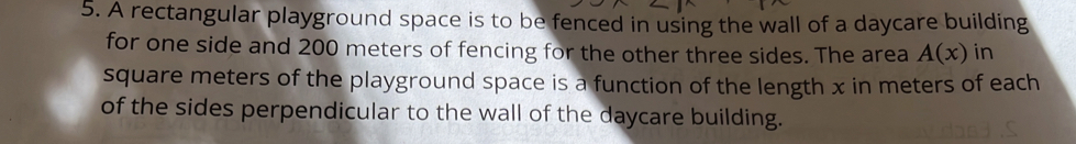 A rectangular playground space is to be fenced in using the wall of a daycare building 
for one side and 200 meters of fencing for the other three sides. The area A(x) in
square meters of the playground space is a function of the length x in meters of each 
of the sides perpendicular to the wall of the daycare building.