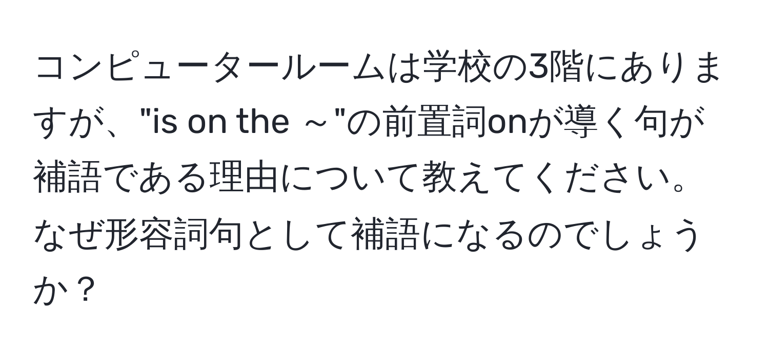 コンピュータールームは学校の3階にありますが、"is on the ～"の前置詞onが導く句が補語である理由について教えてください。なぜ形容詞句として補語になるのでしょうか？