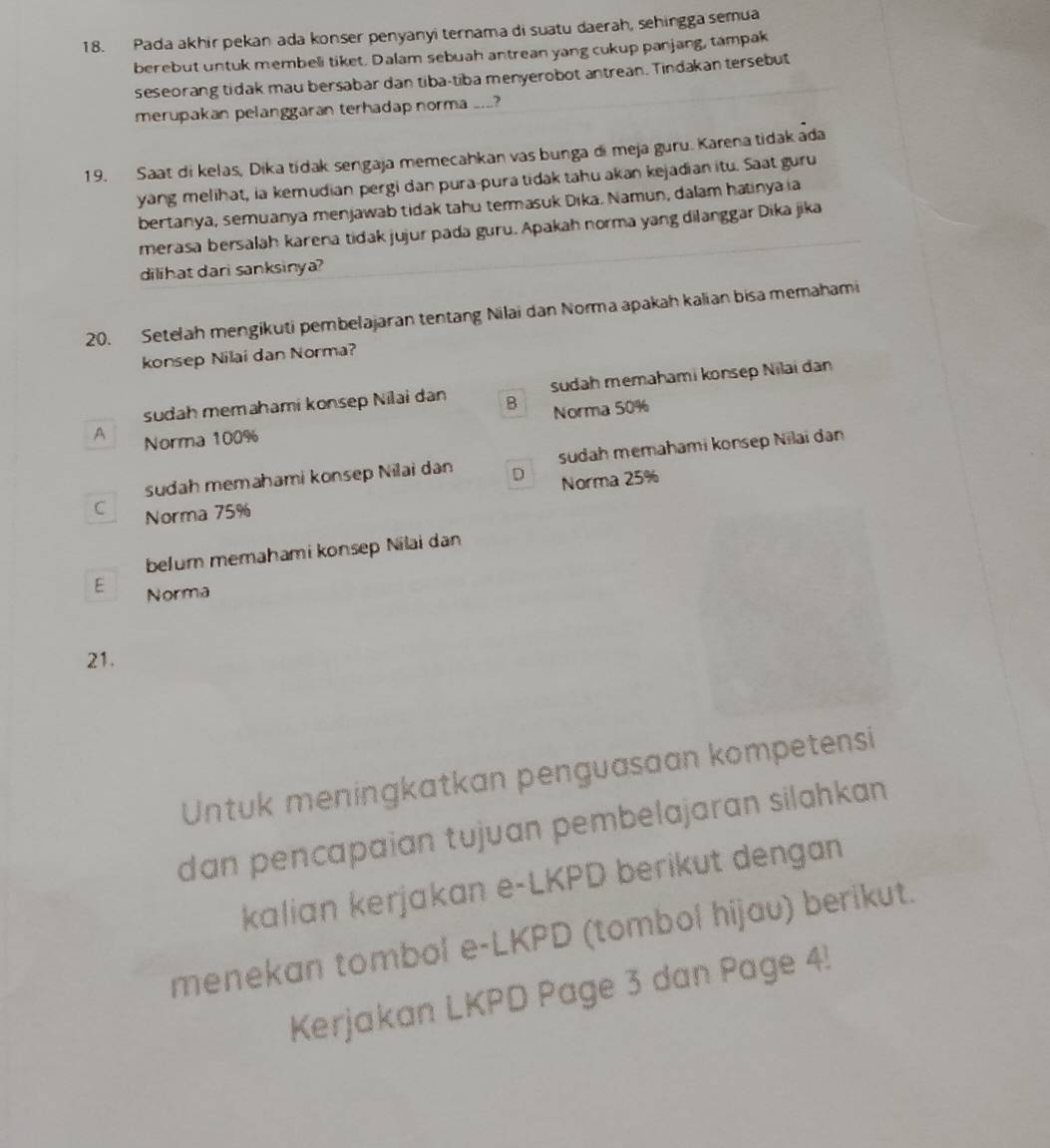 Pada akhir pekan ada konser penyanyi ternama di suatu daerah, sehingga semua
berebut untuk membeli tiket. Dalam sebuah antrean yang cukup panjang, tampak
seseorang tidak mau bersabar dan tiba-tiba menyerobot antrean. Tindakan tersebut
merupakan pelanggaran terhadap norma ...?
19. Saat di kelas, Dika tidak sengaja memecahkan vas bunga di meja guru. Karena tidak ada
yang melihat, ia kemudian pergi dan pura-pura tidak tahu akan kejadian itu. Saat guru
bertanya, semuanya menjawab tidak tahu termasuk Dika. Namun, dalam hatinya ia
merasa bersalah karena tidak jujur pada guru. Apakah norma yang dilanggar Dika jika
dilihat dari sanksinya?
20. Setelah mengikuti pembelajaran tentang Nilai dan Norma apakah kalian bisa memahami
konsep Nilai dan Norma?
sudah memahami konsep Nilai dan B sudah memahami konsep Nilai dan
Norma 50%
A Norma 100%
sudah memahami konsep Nilai dan D sudah memahami konsep Nilai dan
Norma 25%
C Norma 75%
belum memahami konsep Nilai dan
E Norma
21.
Untuk meningkatkan penguasaan kompetensi
dan pencapaian tujuan pembelajaran silahkan.
kalian kerjakan e-LKPD berikut dengan
menekan tombol e-LKPD (tombol hijau) berikut.
Kerjakan LKPD Page 3 dan Page 4!