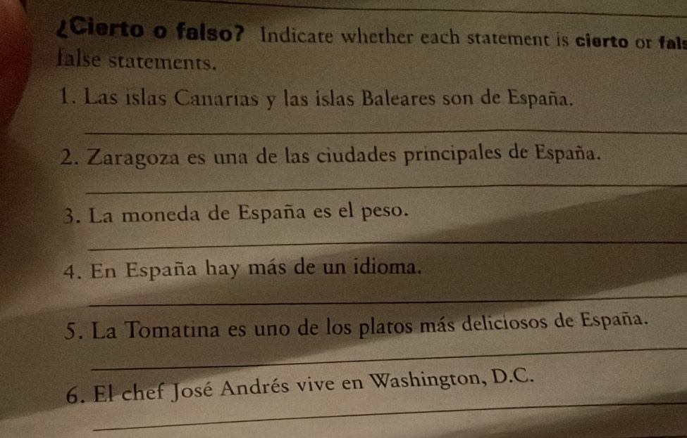 Cierto o falso? Indicate whether each statement is cierto or fals 
false statements. 
1. Las islas Canarías y las islas Baleares son de España. 
_ 
2. Zaragoza es una de las ciudades principales de España. 
_ 
3. La moneda de España es el peso. 
_ 
4. En España hay más de un idioma. 
_ 
_ 
5. La Tomatina es uno de los platos más deliciosos de España. 
_ 
6. El chef José Andrés vive en Washington, D.C.