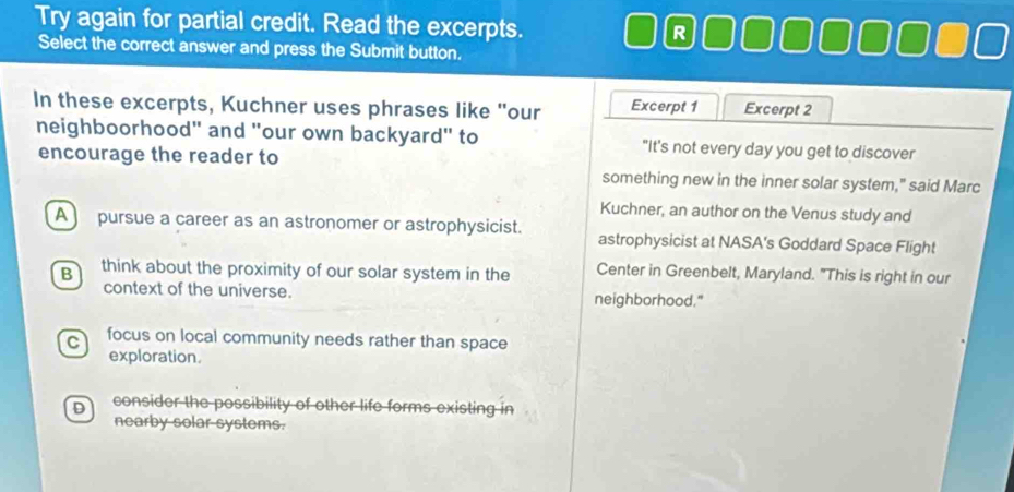 Try again for partial credit. Read the excerpts. R
Select the correct answer and press the Submit button.
In these excerpts, Kuchner uses phrases like "our Excerpt 1 Excerpt 2
neighboorhood" and "our own backyard" to "It's not every day you get to discover
encourage the reader to
something new in the inner solar system," said Marc
Kuchner, an author on the Venus study and
A pursue a career as an astronomer or astrophysicist. astrophysicist at NASA's Goddard Space Flight
B think about the proximity of our solar system in the Center in Greenbelt, Maryland. "This is right in our
context of the universe. neighborhood."
C focus on local community needs rather than space
exploration.
D consider the possibility of other life forms existing in
nearby solar systems.