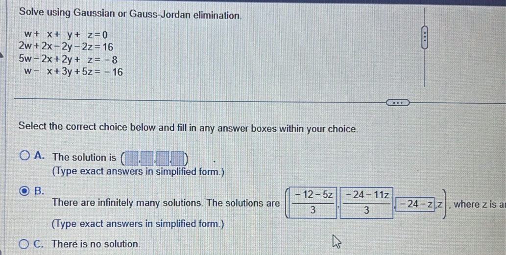 Solve using Gaussian or Gauss-Jordan elimination.
w+x+y+z=0
2w+2x-2y-2z=16
5w-2x+2y+z=-8
w-x+3y+5z=-16
Select the correct choice below and fill in any answer boxes within your choice.
A. The solution is (□ ,□ ,□ ,□ )
(Type exact answers in simplified form.)
B.
There are infinitely many solutions. The solutions are  (-12-5z)/3 ·  (-24-11z)/3 · -24-z,z) , where z is a
(Type exact answers in simplified form.)
C. There is no solution.