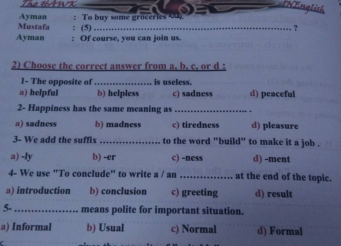 VK
INEnglish
Ayman To buy some groceries 4
Mustafa (5)_ ?
Ayman : Of course, you can join us.
2) Choose the correct answer from a, b, c, or d :
1- The opposite of_
.. is useless.
a) helpful b) helpless c) sadness d) peaceful
2- Happiness has the same meaning as_
a) sadness b) madness c) tiredness d) pleasure
3- We add the suffix _to the word "build" to make it a job .
a) -ly b) -er c) -ness d) -ment
4- We use "To conclude" to write a / an _at the end of the topic.
a) introduction b) conclusion c) greeting d) result
5-_
means polite for important situation.
a) Informal b) Usual c) Normal d) Formal