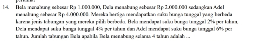 Bela menabung sebesar Rp 1.000.000, Dela menabung sebesar Rp 2.000.000 sedangkan Adel 
menabung sebesar Rp 4.000.000. Mereka bertiga mendapatkan suku bunga tunggal yang berbeda 
karena jenis tabungan yang mereka pilih berbeda. Bela mendapat suku bunga tunggal 2% per tahun, 
Dela mendapat suku bunga tunggal 4% per tahun dan Adel mendapat suku bunga tunggal 6% per 
tahun. Jumlah tabungan Bela apabila Bela menabung selama 4 tahun adalah ...