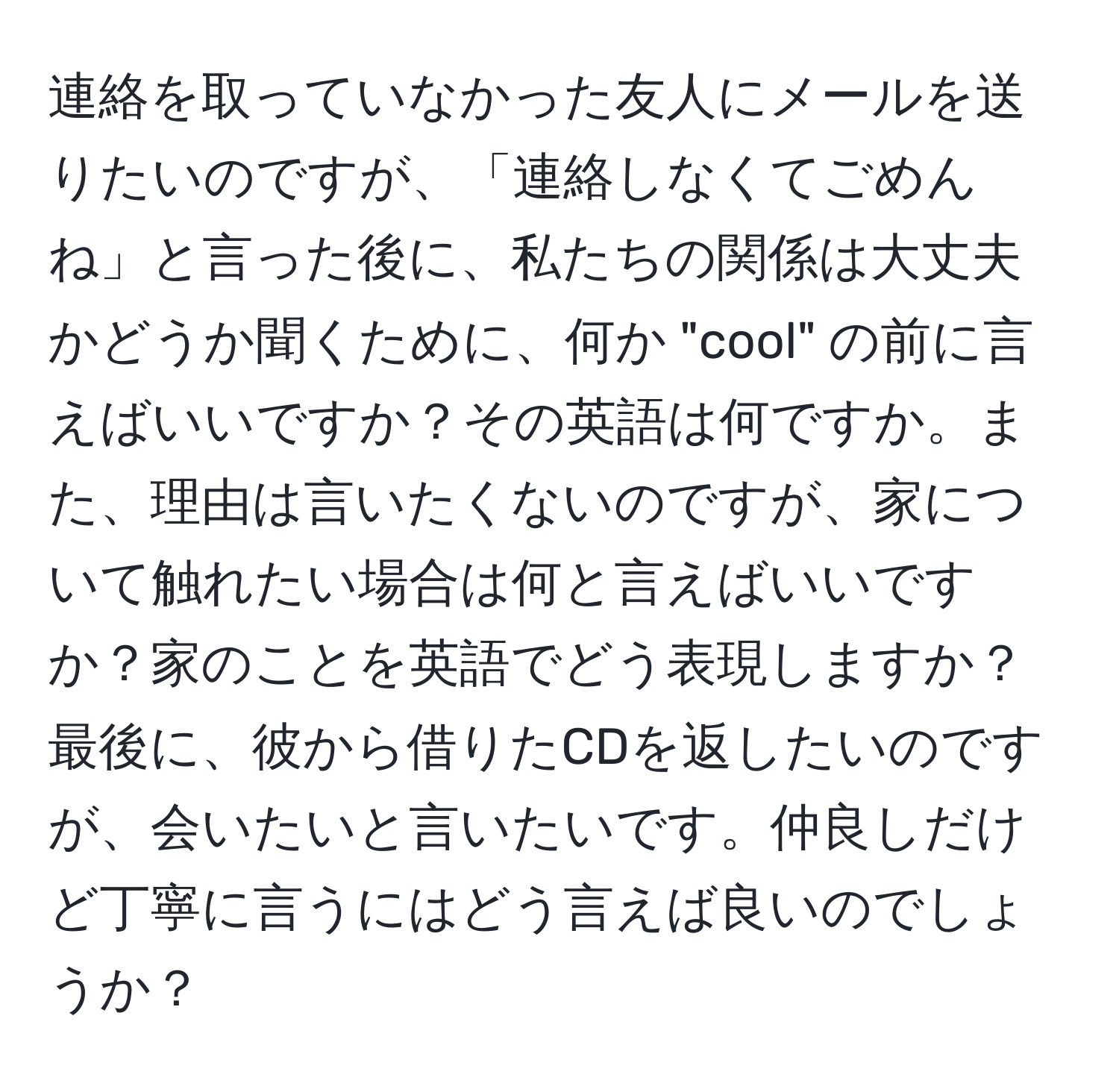 連絡を取っていなかった友人にメールを送りたいのですが、「連絡しなくてごめんね」と言った後に、私たちの関係は大丈夫かどうか聞くために、何か "cool" の前に言えばいいですか？その英語は何ですか。また、理由は言いたくないのですが、家について触れたい場合は何と言えばいいですか？家のことを英語でどう表現しますか？最後に、彼から借りたCDを返したいのですが、会いたいと言いたいです。仲良しだけど丁寧に言うにはどう言えば良いのでしょうか？