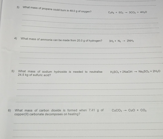 What mass of propane could burn in 48.0 g of oxygen? C_3H_3+5O_2to 3CO_2+4H_2O
_ 
_ 
_ 
_ 
4) What mass of ammonia can be made from 20.0 g of hydrogen? 3H_2+N_2to 2NH_3
_ 
_ 
_ 
_ 
5) What mass of sodium hydroxide is needed to neutralise H_2SO_4+2NaOHto Na_2SO_4+2H_2O
24.5 kg of sulfuric acid? 
_ 
_ 
_ 
_ 
6) What mass of carbon dioxide is formed when 7.41 g of CuCO_3to CuO+CO_2
copper(II) carbonate decomposes on heating? 
_ 
_ 
_