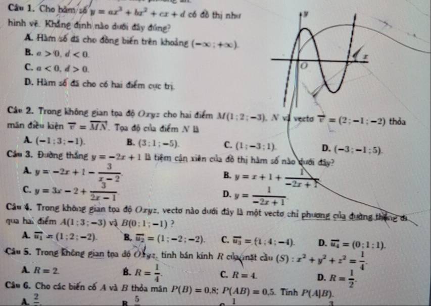 Cho bàm số y=ax^3+bx^2+cx+d có đồ thị như
hình vẽ. Khẳng định nào dưới đây đứng?
A. Hàm số đã cho đồng biến trên khoảng (-∈fty ;+∈fty ).
B. a>0,d<0.
C. a<0,d>0.
D. Hàm số đã cho có hai điểm cực trị.
Câo 2. Trong không gian tọa độ Oxyz cho hai điểm M(1;2;-3) .Nvd vecto vector v=(2;-1;-2) thỏa
mān dieu kiện overleftrightarrow v=vector MN Tọa độ của điểm N là
A. (-1;3;-1). B. (3;1;-5). C. (1;-3;1). D. (-3;-1;5).
Câu 3. Đường thắng y=-2x+1 là tiệm cận xiên của đồ thị hàm số nào duới đây?
A. y=-2x+1- 3/x-2 .
B. y=x+1+ 1/-2x+N 
C. y=3x-2+ 3/2x-1 
D. y= 1/-2x+1 
Câu 4. Trong không gian tọa độ O.ryz, vectơ nào dưới đây là một vecto chỉ phương của đường tháng đi
qua hai điểm A(1:3;-3) v B(0:1;-1) ?
A. vector u_1=(1;2;-2). B. vector u_2=(1;-2;-2). C. vector u_3=(1:4;-4). D. vector u_4=(0:1:1).
Câu 5. Trong không gian tọa độ Oryz, tính bán kính R củau nặt cầu (S) : x^2+y^2+z^2= 1/4 .
A. R=2. B. R= 1/4 . C. R=4. D. R= 1/2 .
Câu 6. Cho các biến cố A và B thỏa mãn P(B)=0.8;P(AB)=0.5 Tính P(A|B).
A. frac 2 5
R
1
1