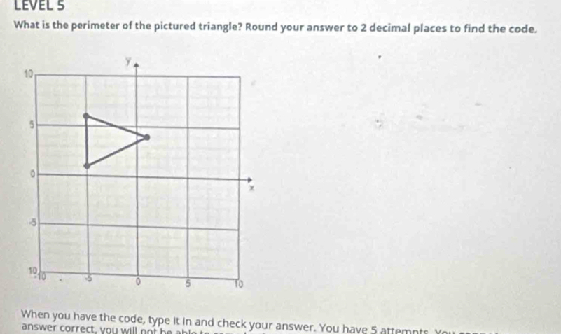 LEVEL 5 
What is the perimeter of the pictured triangle? Round your answer to 2 decimal places to find the code. 
When you have the code, type it in and check your answer. You have 5 attemnts Y 
answer correct, you will ot