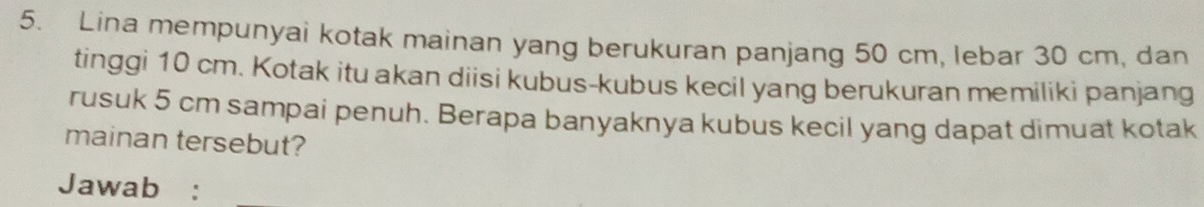 Lina mempunyai kotak mainan yang berukuran panjang 50 cm, lebar 30 cm, dan 
tinggi 10 cm. Kotak itu akan diisi kubus-kubus kecil yang berukuran memiliki panjang 
rusuk 5 cm sampai penuh. Berapa banyaknya kubus kecil yang dapat dimuat kotak 
mainan tersebut? 
Jawab :