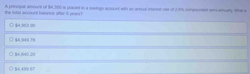 A principal amount of $4,350 is placed in a savings account with an annual interest rate of 2.6% compounded semi-annually. What is
the total account balance after 5 years?
$4,953.90
$4,949.76
$4,640.20
$4,499.67