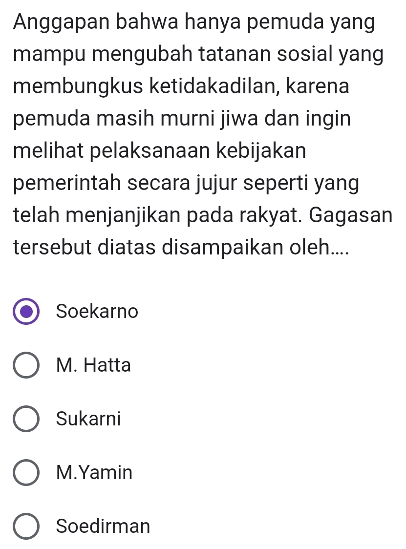 Anggapan bahwa hanya pemuda yang
mampu mengubah tatanan sosial yang
membungkus ketidakadilan, karena
pemuda masih murni jiwa dan ingin
melihat pelaksanaan kebijakan
pemerintah secara jujur seperti yang
telah menjanjikan pada rakyat. Gagasan
tersebut diatas disampaikan oleh....
Soekarno
M. Hatta
Sukarni
M.Yamin
Soedirman