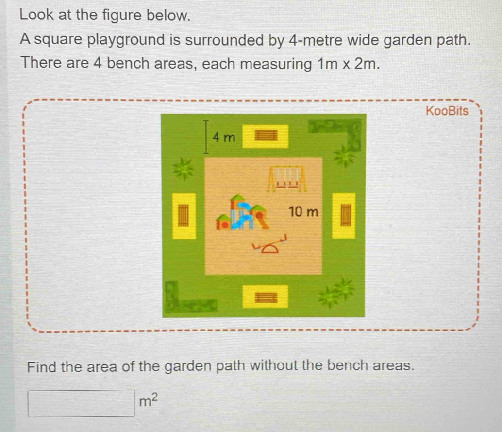 Look at the figure below. 
A square playground is surrounded by 4-metre wide garden path. 
There are 4 bench areas, each measuring 1m* 2m. 
KooBits
4 m
10 m
Find the area of the garden path without the bench areas.
□ m^2