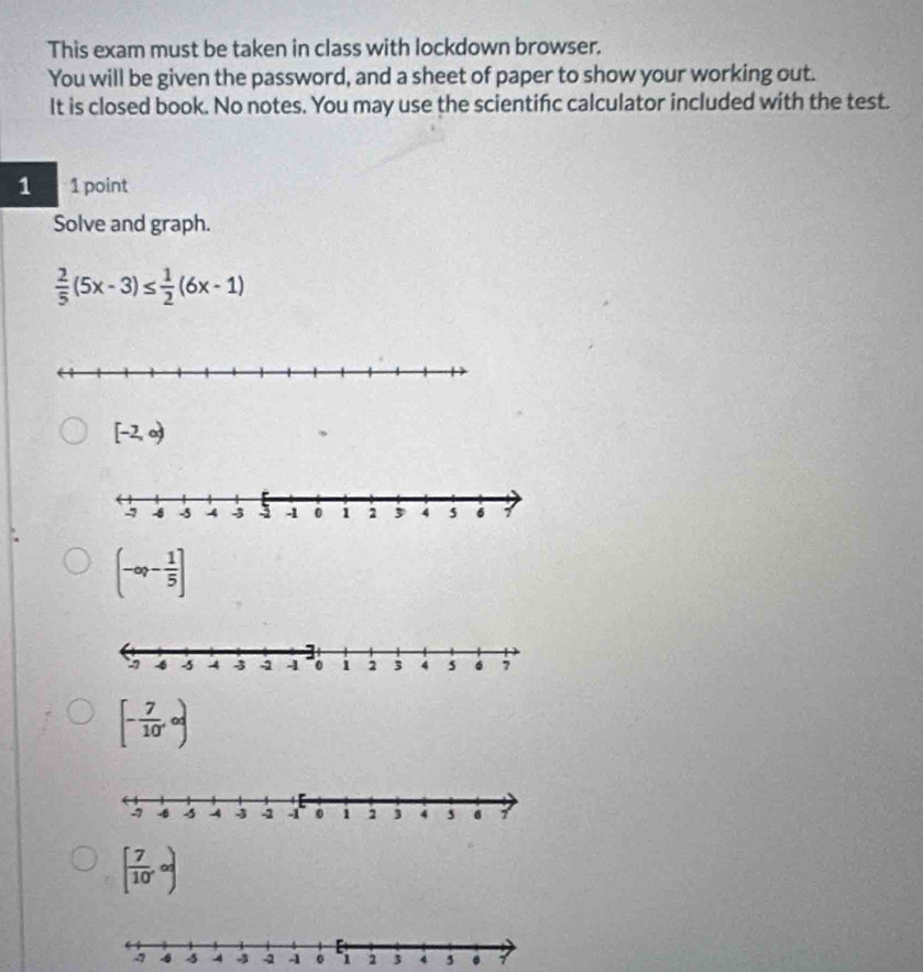 This exam must be taken in class with lockdown browser.
You will be given the password, and a sheet of paper to show your working out.
It is closed book. No notes. You may use the scientifc calculator included with the test.
1 1 point
Solve and graph.
 2/5 (5x-3)≤  1/2 (6x-1)
[-2,∈fty )
(-∈fty ,- 1/5 ]
[- 7/10 ,∈fty )
[ 7/10 ,∈fty )