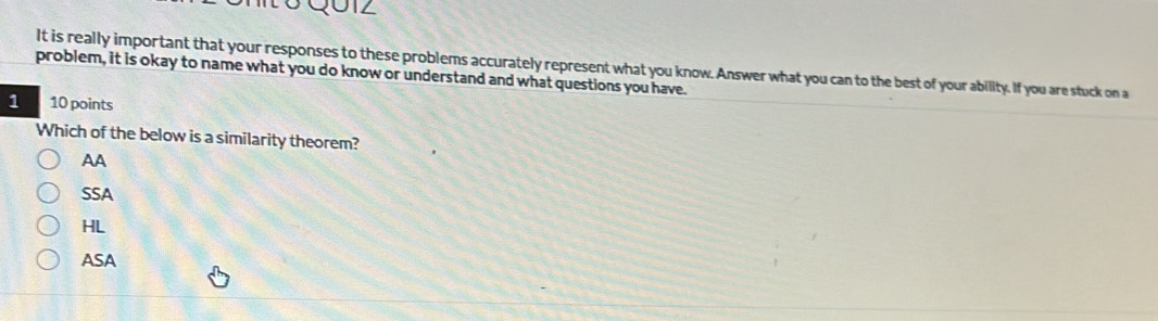 It is really important that your responses to these problems accurately represent what you know. Answer what you can to the best of your ability. If you are stuck on a
problem, it is okay to name what you do know or understand and what questions you have.
1 10 points
Which of the below is a similarity theorem?
AA
SSA
HL
ASA