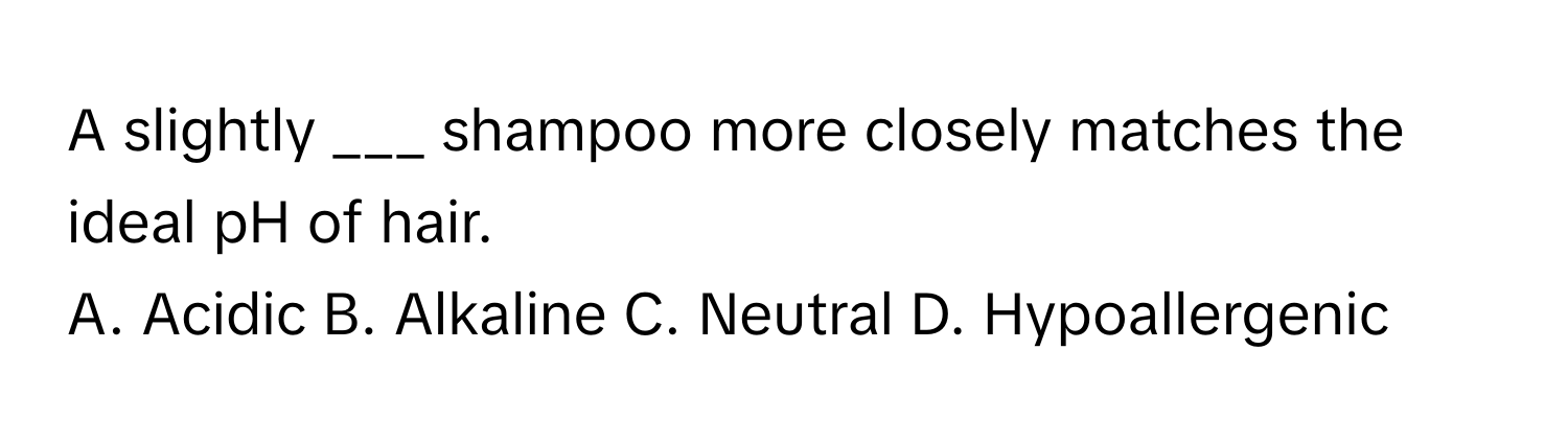 A slightly ___ shampoo more closely matches the ideal pH of hair. 

A. Acidic B. Alkaline C. Neutral D. Hypoallergenic