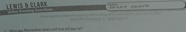 LeWis & Clark 
name: 
Video Viewing Questions Nnek 9 Okoro 
Answer questions below while viewing National Geographic's Lewis & Clark: Great Journey West 
Watch DVD from Amazon or School Tube link. 
1 Who was Meriwether Lewis and how old was he?