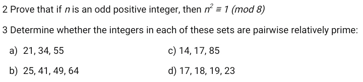 Prove that if nis an odd positive integer, then n^2equiv 1 (mod 8) 
3 Determine whether the integers in each of these sets are pairwise relatively prime: 
a) 21, 34, 55 c) 14, 17, 85
b) 25, 41, 49, 64 d) 17, 18, 19, 23