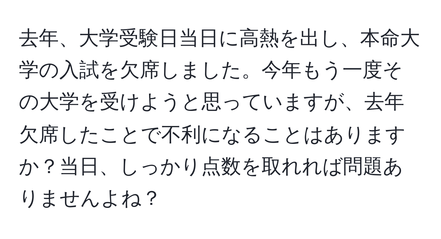 去年、大学受験日当日に高熱を出し、本命大学の入試を欠席しました。今年もう一度その大学を受けようと思っていますが、去年欠席したことで不利になることはありますか？当日、しっかり点数を取れれば問題ありませんよね？