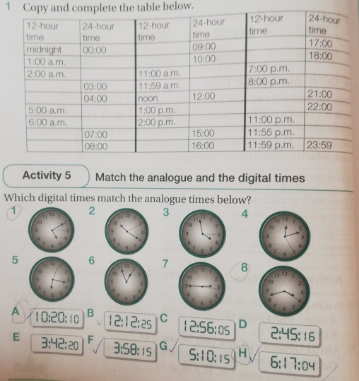 Copy and complete the table below.
Activity 5 Match the analogue and the digital times
Which digital times match the analogue times below?
123 4
5 6 7 8
A 10:20:10 B 12:12:25 C 12:56:05 D 2:45:16
E 3:42:20 F 3:58:15 G 5:10:15 H 6:17:04