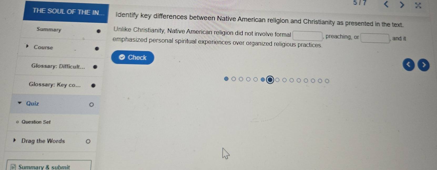 5/7 < X 
THE SOUL OF THE IN. Identify key differences between Native American religion and Christianity as presented in the text. 
Unlike Christianity, Native American religion did not involve formal □ 
Summary , preaching, or □ , and it 
emphasized personal spiritual experiences over organized religious practices. 
Course 
Check 
Glossary: Difficult... 
< > 
Glossary: Key co... 
Quiz 
Question Set 
Drag the Words 
Summarv & submit