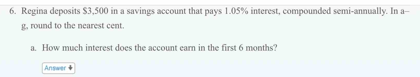 Regina deposits $3,500 in a savings account that pays 1.05% interest, compounded semi-annually. In a- 
g, round to the nearest cent. 
a. How much interest does the account earn in the first 6 months? 
Answer