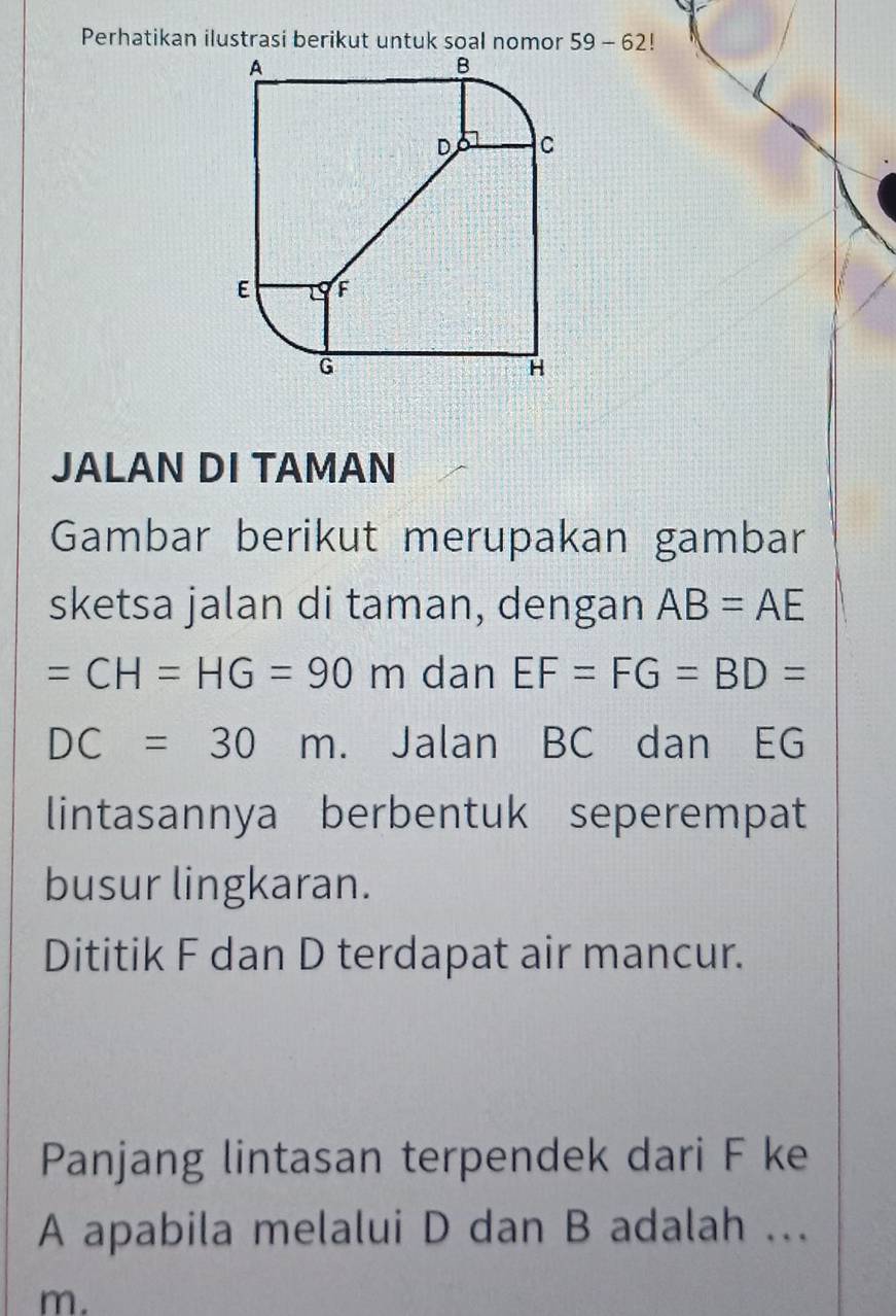 Perhatikan ilustrasi berikut untuk soal nomor 59-62!
JALAN DI TAMAN 
Gambar berikut merupakan gambar 
sketsa jalan di taman, dengan AB=AE
=CH=HG=90m dan EF=FG=BD=
DC=30m. Jalan BC dan EG
lintasannya berbentuk seperempat 
busur lingkaran. 
Dititik F dan D terdapat air mancur. 
Panjang lintasan terpendek dari F ke
A apabila melalui D dan B adalah ..
m.