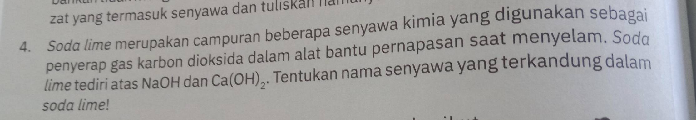 zat yang termasuk senyawa dan tuliskan nan 
4. Soda lime merupakan campuran beberapa senyawa kimia yang digunakan sebagai 
penyerap gas karbon dioksida dalam alat bantu pernapasan saat menyelam. Sodd 
lime tediri atas NaOH dan Ca(OH)_2. Tentukan nama senyawa yang terkandung dalam 
soda lime!