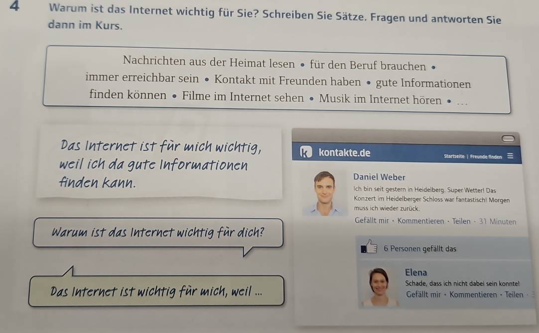 Warum ist das Internet wichtig für Sie? Schreiben Sie Sätze. Fragen und antworten Sie 
dann im Kurs. 
Nachrichten aus der Heimat lesen • für den Beruf brauchen 
immer erreichbar sein • Kontakt mit Freunden haben • gute Informationen 
finden können • Filme im Internet sehen • Musik im Internet hören __ 
Das Internet ist für mich wichtig, k kontakte.de 
Startseite | Freunde finden 
weil ich da gute Informationen 
Daniel Weber 
finden kann. lch bin seit gestern in Heidelberg. Super Wetter! Das 
Konzert im Heidelberger Schloss war fantastisch! Morgen 
muss ich wieder zurück. 
Gefällt mir · Kommentieren · Teilen - 31 Minuten 
Warum ist das Internet wichtig für dich? 
6 Personen gefällt das 
Elena 
Schade, dass ich nicht dabei sein konnte! 
Das Internet ist wichtig für mich, weil ... Gefällt mir • Kommentieren · Teilen ·