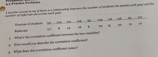 Probabity a 
4.2 Practice Problems 
4 teacher wants to see if there is a relationship between the number of students she teaches each year and the 
als she writes each year. 
1. What's the correlation coefficient between the two variables? 
2. How would you describe the correlation coefficient? 
3. What does this correlation coefficient mean?