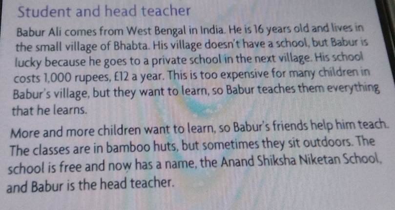 Student and head teacher 
Babur Ali comes from West Bengal in India. He is 16 years old and lives in 
the small village of Bhabta. His village doesn't have a school, but Babur is 
lucky because he goes to a private school in the next village. His school 
costs 1,000 rupees, £12 a year. This is too expensive for many children in 
Babur's village, but they want to learn, so Babur teaches them everything 
that he learns. 
More and more children want to learn, so Babur's friends help him teach. 
The classes are in bamboo huts, but sometimes they sit outdoors. The 
school is free and now has a name, the Anand Shiksha Niketan School, 
and Babur is the head teacher.