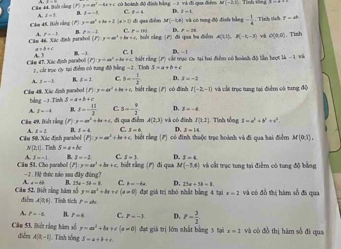 Câu 44, Biết rằng (P) S=0. y=ax^2-4x+c có hoành độ định bằng −3 và đi qua điểm M(-2;1). Tính tổng S=a+c
A. S=5. B. S=-5. C. S-4 D. S-1
Câu 45. Biết rằng (I y=ax^2+bx+2(a>1) đi qua điểm M(-1;6) và có tung độ đinh bằng - 1/4 . Tinh tích T=ab.
A. P=-3. B. P=-2. C. P=192 D. P=28.
Câu 46. Xác định parabol (P):y=ax^2+bx+c ,  biết rằng (P) đi qua ba điểm A(1;1),B(-1;-3) và O(0;0). Tính
a+b+c
A. 3 B. -3 C. 1 D. - 1
Câu 47. Xác định parabol (P):y=ax^2+bx+c r,  biết rằng (P) cất trục ơx tại hai điểm có hoành độ lần lượt 1 |lambda -1 và
2, cất trục Oy tại điểm có tung độ bằng −2. Tính S=a+b+c
A. S=-3. B. S=2. C. S=- 1/2 . D. S=-2
Câu 48. Xác định parabol (P):y=ax^2+bx+c , biết ring(P) có đinh I(-2;-1) và cắt trục tung tại điểm có tung độ
bằng - 3.Tính S=a+b+c
A. S=-4. B. s=- 11/2 . C. S=- 9/2 . D. S=-6.
Câu 49. Biết rằng P): y=ax^2+bx+c ,  đi qua điểm A(2;3) và có đỉnh I(1;2). Tính tổng S=a^2+b^2+c^2.
A. S=2. B. S=4. C. S=6. D. S=14.
Câu 50. Xác định parabol (P):y=ax^2+bx+c biết rằng (P) có đinh thuộc trục hoành và đi qua hai điểm M(0;1),
N(2;1). Tinh S=a+bc
A. S=-1. B. S=-2. C. S=3. D. S=4.
Câu 51. Cho parabol (P):y=ax^2+bx+c,;, biết rằng (P) đi qua M(-5;6) và cất trục tung tại điểm có tung độ bằng
- 2. Hệ thức nào sau đây đúng?
A. a=6b. B. 25a-5b=8. C. b=-6a. D. 25a+5b=8.
Câu 52. Biết rằng hàm số y=ax^2+bx+c(a!= 0) đạt giá trị nhỏ nhất bằng 4 tại x=2 và có đồ thị hàm số đi qua
điểm A(0;6). Tính tích P=abc.
A. P=-6. B. P=6. C. P=-3. D. P= 3/2 .
Câu 53. Biết rằng hàm số y=ax^2+bx+c(a!= 0) đạt giá trị lớn nhất bằng 3 tại x=2 và có đồ thị hàm số đi qua
điểm A(0,-1). Tính tổng S=a+b+c.