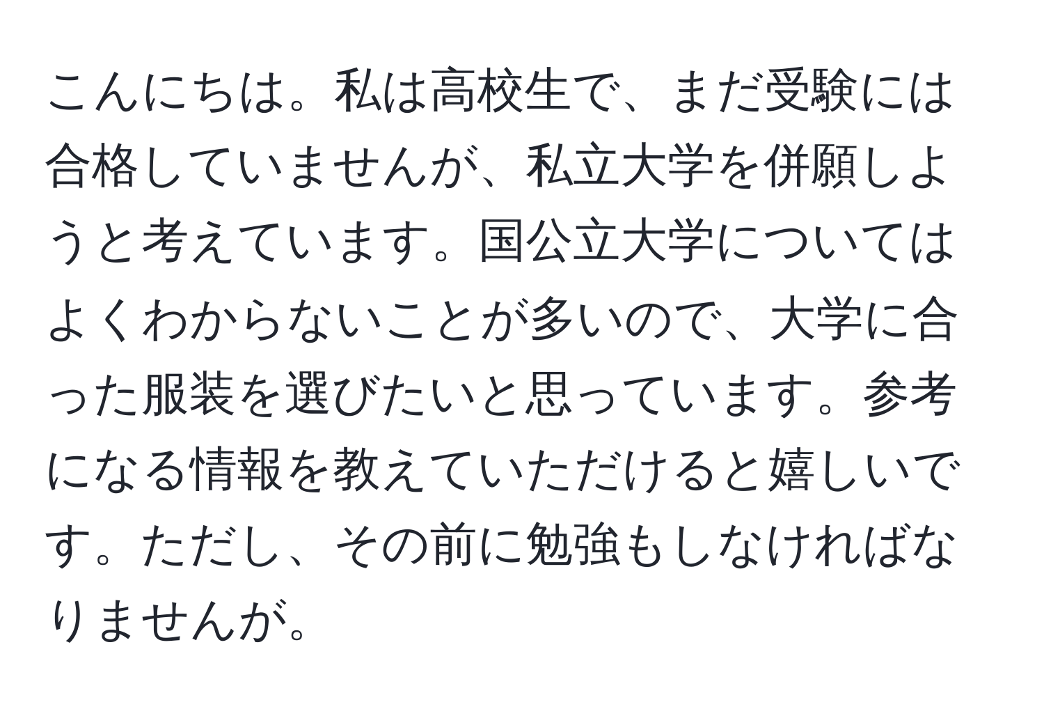 こんにちは。私は高校生で、まだ受験には合格していませんが、私立大学を併願しようと考えています。国公立大学についてはよくわからないことが多いので、大学に合った服装を選びたいと思っています。参考になる情報を教えていただけると嬉しいです。ただし、その前に勉強もしなければなりませんが。