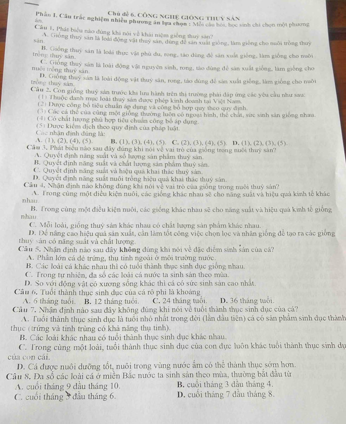 Chủ đề 6, cộng nghệ giống thuỷ sản
án. Phần I. Câu trắc nghiệm nhiều phương án lựa chọn : Mỗi câu hội, học sinh chi chọn một phương
Câu 1. Phát biểu nào đùng khi nói về khải niệm giống thuỳ sân?
sān A. Giống thuy sản là loài động vật thuy sản, dùng để sản xuất giống, làm giống cho nuôi tròng thuy
B. Giống thuỷ sản là loài thực vật phù du, rong, táo dùng để săn xuất giống, làm giống cho nuôi
trong thuỷ sản.
C. Giống thuỷ sản là loài động vật nguyên sinh, rong, tào dùng để sản xuất giống, làm giống cho
nuôi trồng thuỷ sản.
D. Giống thuỷ sản là loài động vật thuỷ sản, rong, tảo dùng để sản xuất giống, làm giống cho nuôi
trồng thuỷ sản.
Câu 2. Con giống thuỷ sản trước khi lưu hành trên thị trường phải đáp ứng các yêu cầu như sau:
(1) Thuộc danh mục loài thuỷ sản được phép kinh đoanh tại Việt Nam.
(2) Dược công bố tiêu chuẩn áp dụng và công bố hợp quy theo quy định.
(3) Các cá thể của cùng một giống thường luôn có ngoại hình, thể chất, sức sinh sản giống nhau.
(4) Có chất lượng phù hợp tiêu chuẩn công bố áp dụng.
(5) Được kiểm dịch theo quy định của pháp luật.
Các nhận định đúng là:
A. (1), (2), (4), (5). B. (1), (3), (4), (5). C. (2), (3), (4), (5). D. (1), (2), (3), (5).
Câu 3. Phát biểu nào sau đây đúng khi nói về vai trò của giống trong nuôi thuỷ sản?
A. Quyết định năng suất và số lượng sản phầm thuỷ sản.
B. Quyết định năng suất và chất lượng sản phẩm thuỷ sản.
C. Quyết định năng suất và hiệu quả khai thác thuỷ sản.
D. Quyết định năng suất nuôi trồng hiệu quả khai thác thuỷ sản.
Câu 4. Nhận định nào không đúng khi nói về vai trò của giống trong nuôi thuỷ sản?
A. Trong cùng một diều kiện nuôi, các giống khác nhau sẽ cho năng suất và hiệu quả kinh tế khác
nhau
B. Trong cùng một điều kiện nuôi, các giống khác nhau sẽ cho năng suất và hiệu quả kinh tế giống
nhau
C. Mỗi loài, giống thuỷ sản khác nhau có chất lượng sản phẩm khác nhau.
D. Để nâng cao hiệu quả sản xuất, cần làm tốt công việc chọn lọc và nhân giống để tạo ra các giống
thuy sản có năng suất và chất lượng.
Câu 5. Nhận dịnh nào sau dây không dúng khi nói về đặc diểm sinh sản của cá?
A. Phần lớn cá dẻ trứng, thụ tinh ngoài ở môi trường nước.
B. Các loài cá khác nhau thì có tuổi thành thục sinh dục giồng nhau.
C. Trong tự nhiên, đa số các loài cá nước ta sinh sản theo mùa.
D. So với động vật có xương sống khác thì cá có sức sinh sản cao nhất.
Câu 6. Tuổi thành thục sinh dục của cá rô phi là khoảng
A. 6 tháng tuổi. B. 12 tháng tuổi. C. 24 tháng tuổi D. 36 tháng tuổi.
Câu 7. Nhận định nào sau đây không đúng khi nói về tuổi thành thục sinh dục của cá?
A. Tuổi thành thục sinh dục là tuổi nhỏ nhất trong đời (lần dầu tiên) cá có sản phẩm sinh dục thành
thục (trứng và tinh trùng có khả năng thụ tinh).
B. Các loài khác nhau có tuổi thành thục sinh dục khác nhau.
C. Trong cùng một loài, tuổi thành thục sinh dục của con dực luôn khác tuổi thành thục sinh dự
của con cái.
D. Cá được nuôi dưỡng tốt, nuôi trong vùng nước ẩm có thể thành thục sớm hơn.
Câu 8. Đa số các loài cá ở miền Bắc nước ta sinh sản theo mùa, thường bắt đầu từ
A. cuối tháng 9 dầu tháng 10. B. cuối tháng 3 dầu tháng 4.
C. cuối tháng 5 đầu tháng 6. D. cuối tháng 7 đầu tháng 8.