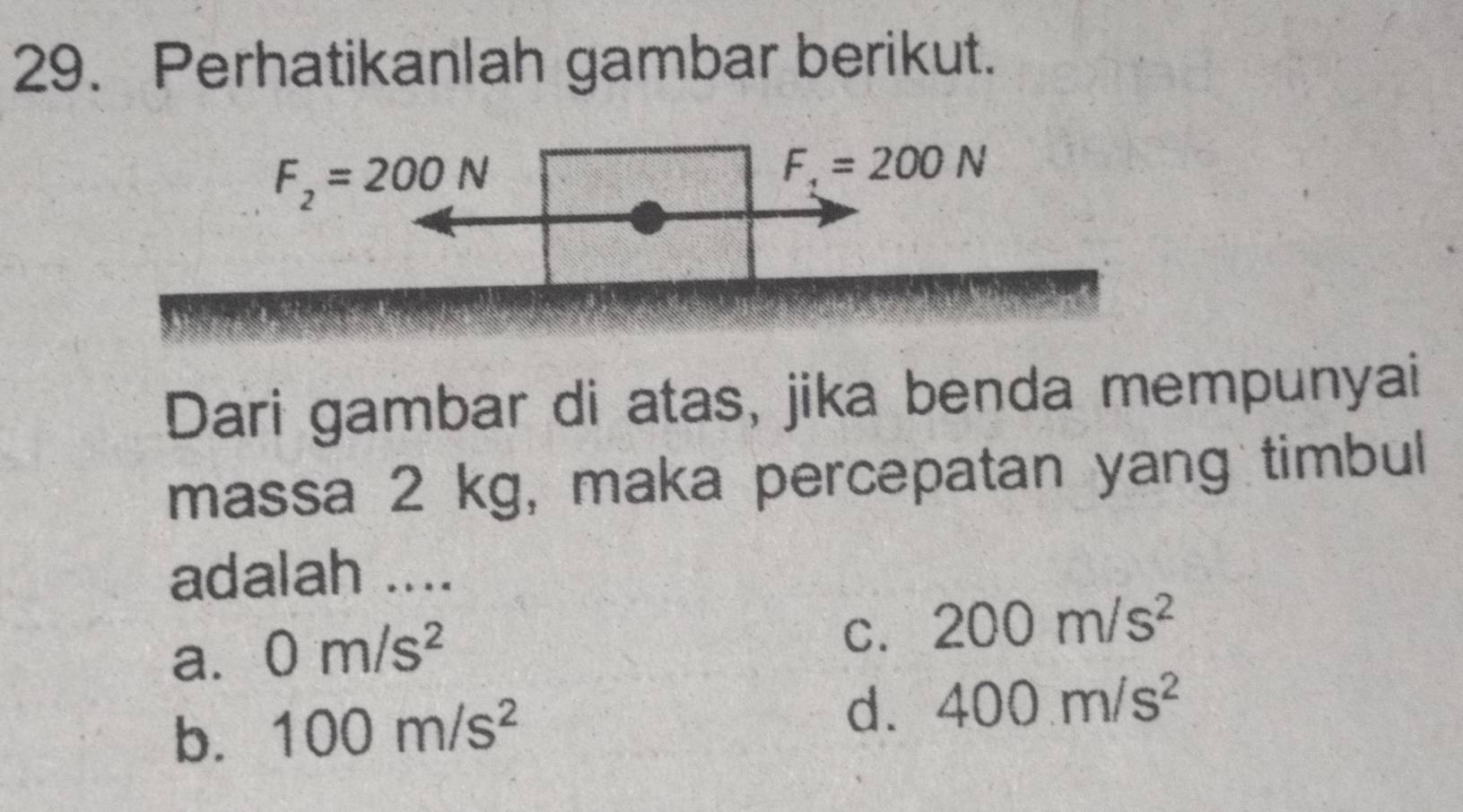 Perhatikanlah gambar berikut.
F_2=200N
F_1=200N
Dari gambar di atas, jika benda mempunyai
massa 2 kg, maka percepatan yang timbul
adalah ....
a. 0m/s^2
C. 200m/s^2
b. 100m/s^2
d. 400m/s^2