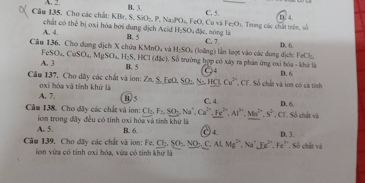 A. 2. B. 3.
C. 5.
D. 4.
Câu 135. Cho các chất: KBr KBr,S.SiO_2,P,Na_3PO_4 , FeO, Cu và Fe_2O_3. Trong các chất trên. shat O
chất có thể bị oxi hóa bởi dung dịch Acid H_2SO_4 đặc,nóng là
A. 4. B. 5
C. 7. D. 6.
Câu 136. Cho dung dịch X chứa KMnO_4 và H_2SO 04 (loãng) lần lượt vào các dung dịch: FeCl_2,
A. 3 FeSO_4,CuSO_4,MgSO_4,H_2S,HCl(dac) ). Số trường hợp có xảy ra phản ứng oxi hóa - khử là
B. 5 C. 4
D. 6
Câu 137. Cho dãy các chất và ion: Zn, S, FeO, _ SO_2,N_2,HCl,Cu^(2+) T, CF. Số chất và ion có cả tính
oxi hóa và tính khử là
B. 5
A. 7. C. 4.
D. 6.
Câu 138. Cho dãy các chất và ion: Cl_2,F_2,SO_2,Na^+,Ca^(2+),Fe^(2+),Al^(3+),Mn^(2+),S^(2-) *, CT. Số chất và
ion trong dãy đều có tính oxi hóa và tính khử là
A. 5. B. 6. ○ 4.
D. 3.
Câu 139. Cho dãy các chất và ion: Fe. Cl_2,SO_2,NO_2.C,Al,Mg^(2+),Na^+,Fe^(2+),Fe^(3+). Số chất và
ion vừa có tính oxi hóa, vừa có tính khử là