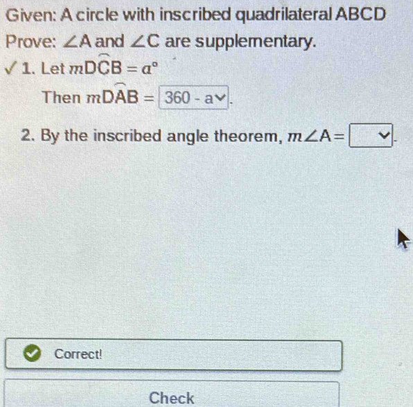 Given: A circle with inscribed quadrilateral ABCD
Prove: ∠ A and ∠ C are supplementary. 
surd : 1. Let mDwidehat CB=a°
Then mDwidehat AB= 360-a^(vee). 
2. By the inscribed angle theorem, m∠ A= v. 
Correct! 
Check