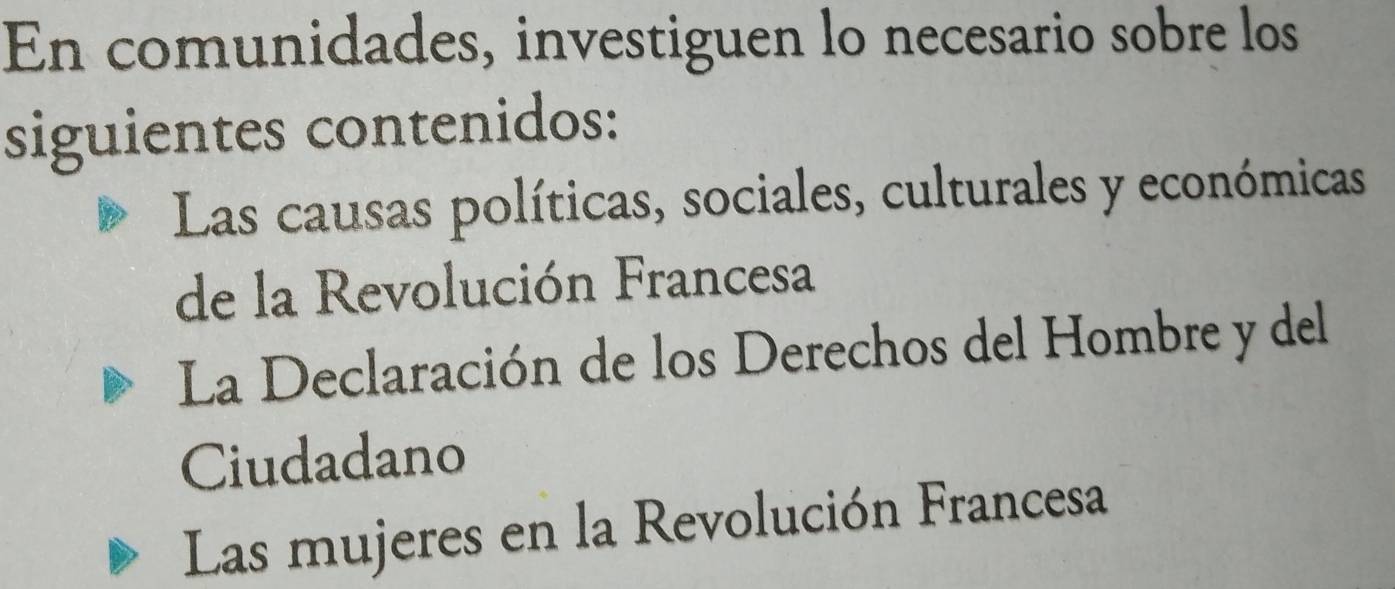 En comunidades, investiguen lo necesario sobre los 
siguientes contenidos: 
Las causas políticas, sociales, culturales y económicas 
de la Revolución Francesa 
La Declaración de los Derechos del Hombre y del 
Ciudadano 
Las mujeres en la Revolución Francesa