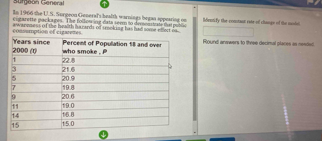 Sürgeon General 
In 1966 the U.S. Surgeon General's health warnings began appearing on Identify the constant rate of change of the model. 
cigarette packages. The following data seem to demonstratethat public 
awareness of the health hazards of smoking has had some effect on 
consumption of cigarettes. 
Round answers to three decimal places as needed.