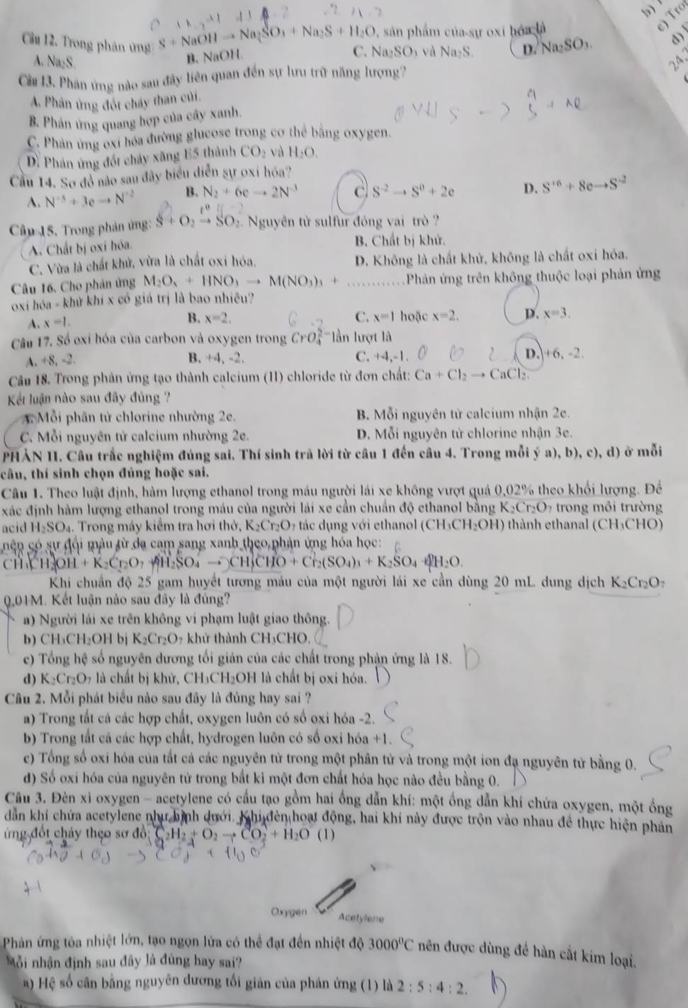 0, sản phẩm của-sự oxi hóa là
e) Tro
Cầu 12. Trong phân ứng Na_2SO_3
d)
S+NaOHto Na_2SO_3+Na_2S+H_2O Na_2SO_3 và Na_2S. D.
B.NaOH.
C.
A. Na₂S. 24、
Cà 13. Phản ứng nào sau đây liên quan đến sự lưu trữ năng lượng7
A. Phản ứng đốt cháy than củi.
B. Phân ứng quang hợp của cây xanh.
C. Phản ứng oxi hóa đường glucose trong cơ thể bằng oxygen.
D. Phản ứng đốt chảy xăng E5 thành CO_2 và H_2O.
Cầu 14. Sơ đồ nào sau đây biểu diễn sự oxi hóa?
A. N^(-3)+3eto N^(-2) B. N_2+6eto 2N^(-3) c S^(-2)to S^0+2e D. S^(+6)+8cto S^(-2)
t^0||-
Câp 15, Trong phản ứng: S+O_2to SO_2 2. Nguyên từ sulfur đóng vai trò  ?
A. Chất bị oxi hóa. B. Chất bị khử.
C. Vừa là chất khử, vừa là chất oxi hóa. D. Không là chất khử, không là chất oxi hóa.
Câu 16. Cho phản ứng M_2O_3+HNO_3to M(NO_3)_3+ _ Phản ứng trên không thuộc loại phản ứng
oxi hóa - khử khí x có giá trị là bao nhiều?
4. x=1.
B. x=2. C. x=1 hoặc x=2. D. x=3.
Câu 17. Số oxỉ hóa của carbon và oxygen trong CrO_4^((2-) lần lượt là
A. +8, -2. B. +4, -2. C. +4,-1 D. +6,-2.
Câu 18. Trong phản ứng tạo thành calcium (II) chloride từ đơn chất: Ca+Cl_2)to CaCl_2
Kết luận nào sau đây đủng  ?
1 Mỗi phân tử chlorine nhường 2e. B. Mỗi nguyên tử calcium nhận 2e.
C. Mỗi nguyên tử calcium nhường 2e. D. Mỗi nguyên từ chlorine nhận 3e.
PHẢN II. Câu trắc nghiệm đúng sai. Thí sinh trả lời từ câu 1 đến câu 4. Trong mỗi ý a), b),c),d) ở mỗi
câu, thí sinh chọn đúng hoặc sai.
Câu 1. Theo luật định, hàm lượng ethanol trong máu người lái xe không vượt quá 0,02% theo khổi lượng. Để
xác định hàm lượng ethanol trong máu của người lái xe cần chuẩn độ ethanol bằng K_2Cr_2O trong môi trường
acid H_2SO_4 4. Trong máy kiểm tra hơi thờ, K₂Cr₂O7 tác dụng với ethanol ở (CH_3CH_2OH) thành ethanal (CH_3CHO
nên có sự đội màu từ da cam sang xanh theo phản ứng hóa học:
ch Ch OH +K_2Cr_2O_7 AH_2SO to CH_3CHO+Cr_2(SO_4)_3+K_2SO_4·
Khi chuẩn độ 25 gam huyết tương máu của một người lái xe cần dùng 20 mL dung dịch K_2Cr_2O_7
Q.04M. Kết luận nào sau đây là đủng?
a) Người lái xe trên không vi phạm luật giao thông.
b) CH₃CH₂OH bj K_2Cr_2O_7 * khử thành CH₃CHO.
c) Tổng hệ số nguyên dương tối giản của các chất trong phận ứng là 18.
d) K_2Cr_2O_7 l là chất bị khử, CH₃CH₂OH là chất bị oxi hóa.
Câu 2. Mỗi phát biểu nào sau đây là đúng hay sai ?
a) Trong tất cả các hợp chất, oxygen luôn có số oxi hóa -2.
b) Trong tất cá các hợp chất, hydrogen luôn có số oxi hóa +1.
c) Tổng số oxi hóa của tất cả các nguyên tử trong một phân tử và trong một ion đạ nguyên tử bằng 0.
d) Số oxi hóa của nguyên tử trong bắt kỉ một đơn chất hóa học nào đều bằng 0.
Câu 3. Đèn xi oxygen - acetylene có cầu tạo gồm hai ồng dẫn khí: một ồng dẫn khí chứa oxygen, một ổng
dẫn khí chứa acetylene như hình dưới. Khi đền hoạt động, hai khí này được trộn vào nhau đề thực hiện phản
ứng đốt chảy theo sơ đồ; C_2H_2+O_2to CO_2+H_2O (1)
Oxygen Acetylene
Phản ứng tóa nhiệt lớn, tạo ngọn lửa có thể đạt đến nhiệt độ 3000°C nên được dùng đề hàn cất kim loại.
Mỗi nhận định sau đây là đùng hay sai?
) Hệ số cân bằng nguyên đương tối giản của phản ứng (1) là 2:5:4:2.