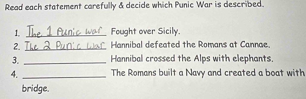 Read each statement carefully & decide which Punic War is described. 
1. _Fought over Sicily. 
2. _Hannibal defeated the Romans at Cannae. 
3. _Hannibal crossed the Alps with elephants. 
4. _The Romans built a Navy and created a boat with 
bridge.