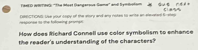 TIMED WRITING: "The Most Dangerous Game' and Symbolism 
class 
DIRECTIONS: Use your copy of the story and any notes to write an elevated 6 -step 
response to the following prompt: 
How does Richard Connell use color symbolism to enhance 
the reader's understanding of the characters?