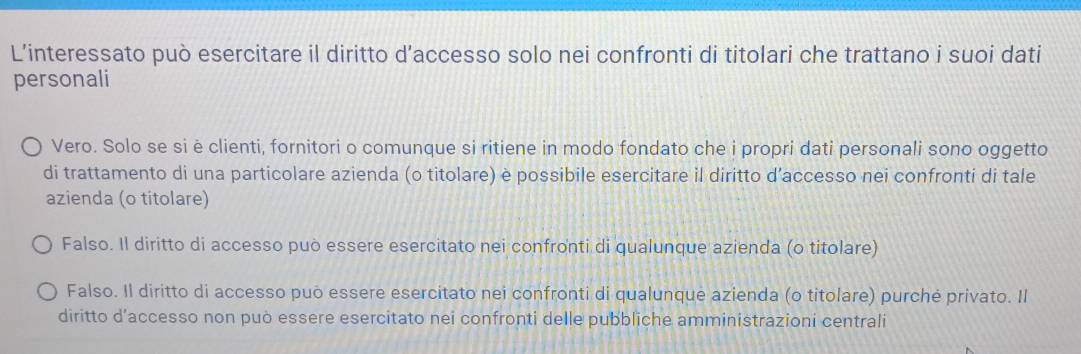 L’interessato può esercitare il diritto d’accesso solo nei confronti di titolari che trattano i suoi dati
personali
Vero. Solo se siè clienti, fornitori o comunque si ritiene in modo fondato che i propri dati personali sono oggetto
di trattamento di una particolare azienda (o titolare) è possibile esercitare il diritto d’accesso nei confronti di tale
azienda (o titolare)
Falso. Il diritto di accesso può essere esercitato nei confronti di qualunque azienda (o titolare)
Falso. Il diritto di accesso puō essere esercitato nei confronti di qualunque azienda (o titolare) purché privato. Il
diritto d’accesso non può essere esercitato nei confronti delle pubbliche amministrazioni centrali