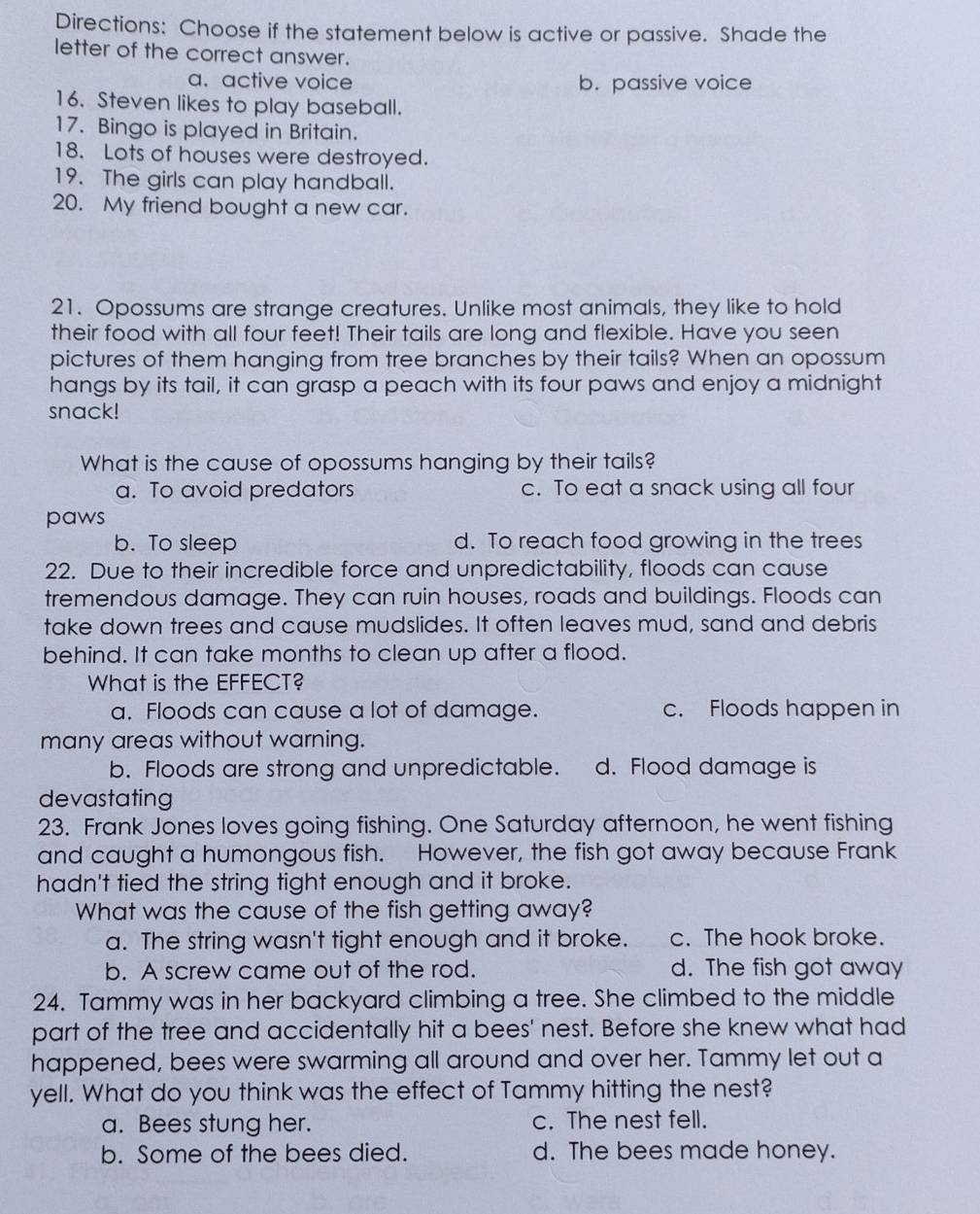 Directions: Choose if the statement below is active or passive. Shade the
letter of the correct answer.
a. active voice b. passive voice
16. Steven likes to play baseball.
17. Bingo is played in Britain.
18. Lots of houses were destroyed.
19. The girls can play handball.
20. My friend bought a new car.
21. Opossums are strange creatures. Unlike most animals, they like to hold
their food with all four feet! Their tails are long and flexible. Have you seen
pictures of them hanging from tree branches by their tails? When an opossum
hangs by its tail, it can grasp a peach with its four paws and enjoy a midnight
snack!
What is the cause of opossums hanging by their tails?
a. To avoid predators c. To eat a snack using all four
paws
b. To sleep d. To reach food growing in the trees
22. Due to their incredible force and unpredictability, floods can cause
tremendous damage. They can ruin houses, roads and buildings. Floods can
take down trees and cause mudslides. It often leaves mud, sand and debris
behind. It can take months to clean up after a flood.
What is the EFFECT?
a. Floods can cause a lot of damage. c. Floods happen in
many areas without warning.
b. Floods are strong and unpredictable. d. Flood damage is
devastating
23. Frank Jones loves going fishing. One Saturday afternoon, he went fishing
and caught a humongous fish. However, the fish got away because Frank
hadn't tied the string tight enough and it broke.
What was the cause of the fish getting away?
a. The string wasn't tight enough and it broke. c. The hook broke.
b. A screw came out of the rod. d. The fish got away
24. Tammy was in her backyard climbing a tree. She climbed to the middle
part of the tree and accidentally hit a bees' nest. Before she knew what had
happened, bees were swarming all around and over her. Tammy let out a
yell. What do you think was the effect of Tammy hitting the nest?
a. Bees stung her. c. The nest fell.
b. Some of the bees died. d. The bees made honey.