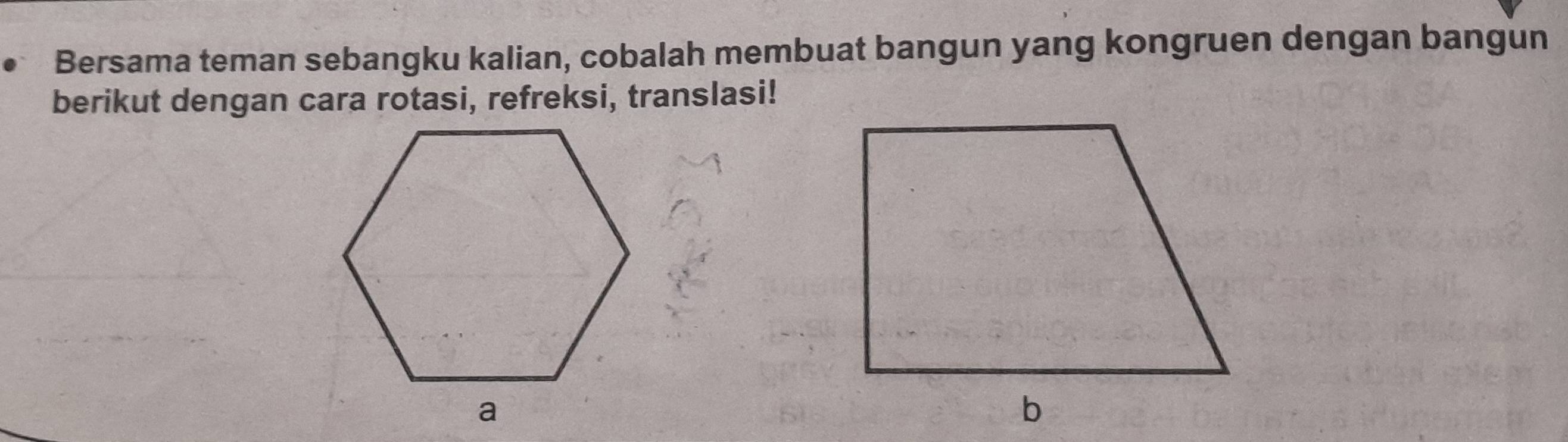 Bersama teman sebangku kalian, cobalah membuat bangun yang kongruen dengan bangun 
berikut dengan cara rotasi, refreksi, translasi!