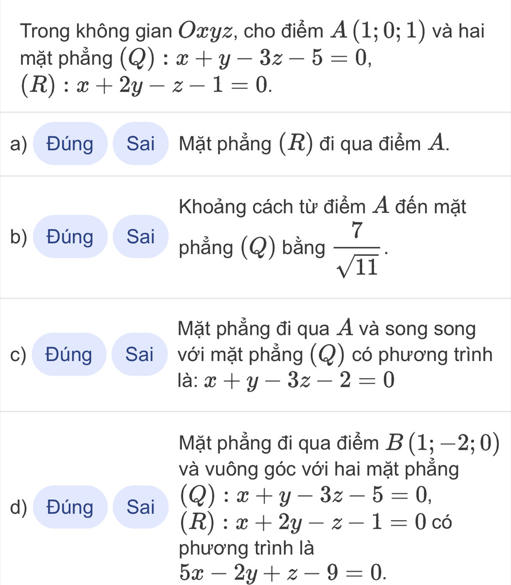 Trong không gian Oxyz, cho điểm A(1;0;1) và hai 
mặt phẳng (Q):x+y-3z-5=0,
(R):x+2y-z-1=0. 
a) Đúng Sai Mặt phẳng (R) đi qua điểm A. 
Khoảng cách từ điểm Ả đến mặt 
b) Đúng Sai phẳng (Q) bằng  7/sqrt(11) . 
Mặt phẳng đi qua Á và song song 
c) Đúng Sai với mặt phẳng (Q) có phương trình 
là: x+y-3z-2=0
Mặt phẳng đi qua điểm B(1;-2;0)
và vuông góc với hai mặt phẳng 
d) Đúng Sai (Q):x+y-3z-5=0, 
(R) : x+2y-z-1=0 có 
phương trình là
5x-2y+z-9=0.