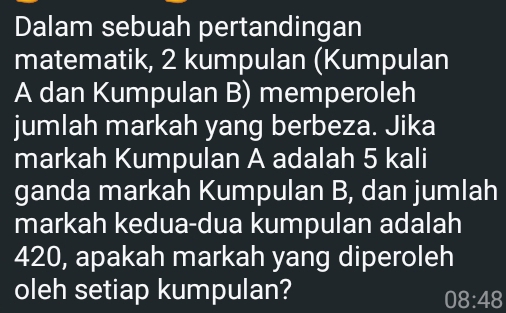 Dalam sebuah pertandingan 
matematik, 2 kumpulan (Kumpulan 
A dan Kumpulan B) memperoleh 
jumlah markah yang berbeza. Jika 
markah Kumpulan A adalah 5 kali 
ganda markah Kumpulan B, dan jumlah 
markah kedua-dua kumpulan adalah
420, apakah markah yang diperoleh 
oleh setiap kumpulan?
08:48