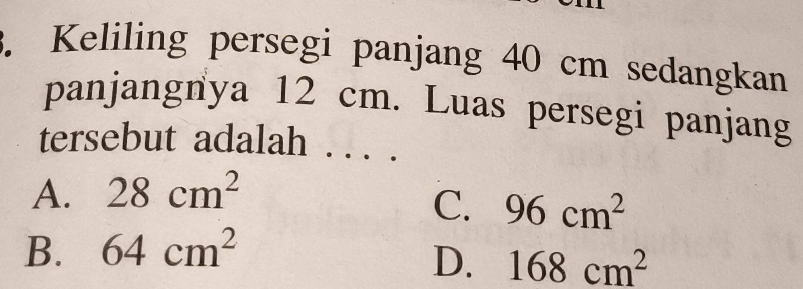 Keliling persegi panjang 40 cm sedangkan
panjangnya 12 cm. Luas persegi panjang
tersebut adalah .. . .
A. 28cm^2
C. 96cm^2
B. 64cm^2
D. 168cm^2