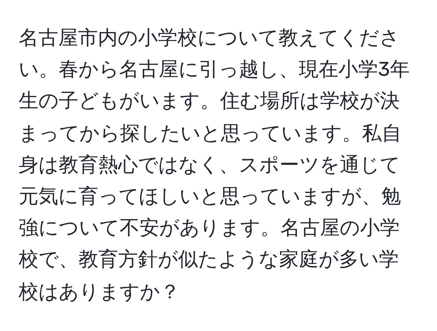 名古屋市内の小学校について教えてください。春から名古屋に引っ越し、現在小学3年生の子どもがいます。住む場所は学校が決まってから探したいと思っています。私自身は教育熱心ではなく、スポーツを通じて元気に育ってほしいと思っていますが、勉強について不安があります。名古屋の小学校で、教育方針が似たような家庭が多い学校はありますか？