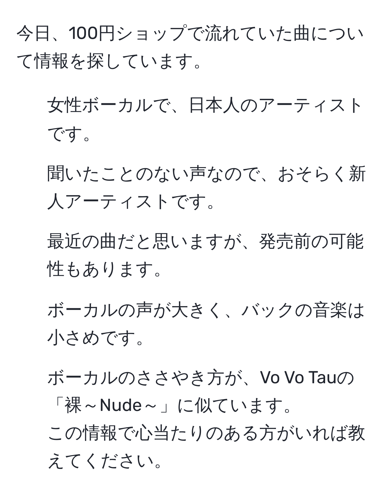 今日、100円ショップで流れていた曲について情報を探しています。  
- 女性ボーカルで、日本人のアーティストです。  
- 聞いたことのない声なので、おそらく新人アーティストです。  
- 最近の曲だと思いますが、発売前の可能性もあります。  
- ボーカルの声が大きく、バックの音楽は小さめです。  
- ボーカルのささやき方が、Vo Vo Tauの「裸～Nude～」に似ています。  
この情報で心当たりのある方がいれば教えてください。